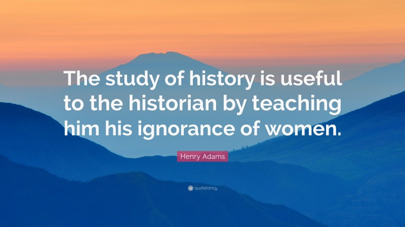 Henry Adams Quote: “The study of history is useful to the historian by teaching him his ignorance of women.”