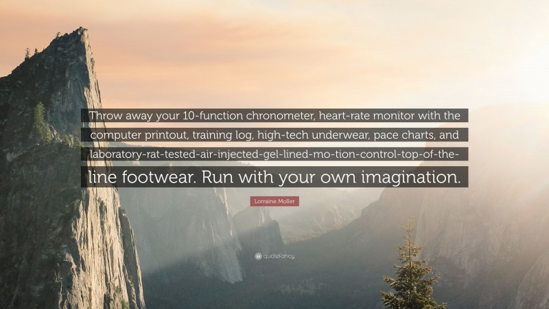 Lorraine Moller Quote: “Throw away your 10-function chronometer, heart-rate monitor with the computer printout, training log, high-tech underwear, pace charts, and laboratory-rat-tested-air-injected-gel-lined-mo-tion-control-top-of-the-line footwear. Run with your own imagination.”