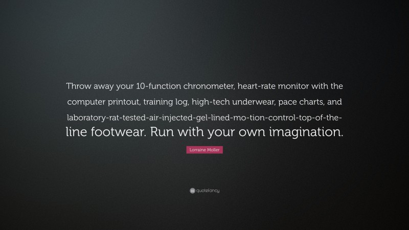 Lorraine Moller Quote: “Throw away your 10-function chronometer, heart-rate monitor with the computer printout, training log, high-tech underwear, pace charts, and laboratory-rat-tested-air-injected-gel-lined-mo-tion-control-top-of-the-line footwear. Run with your own imagination.”