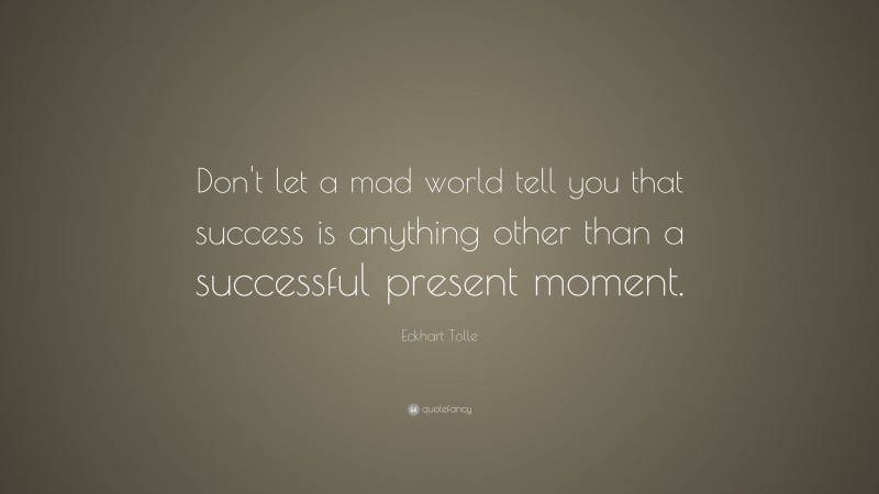 Eckhart Tolle Quote: “Don’t let a mad world tell you that success is anything other than a successful present moment.”