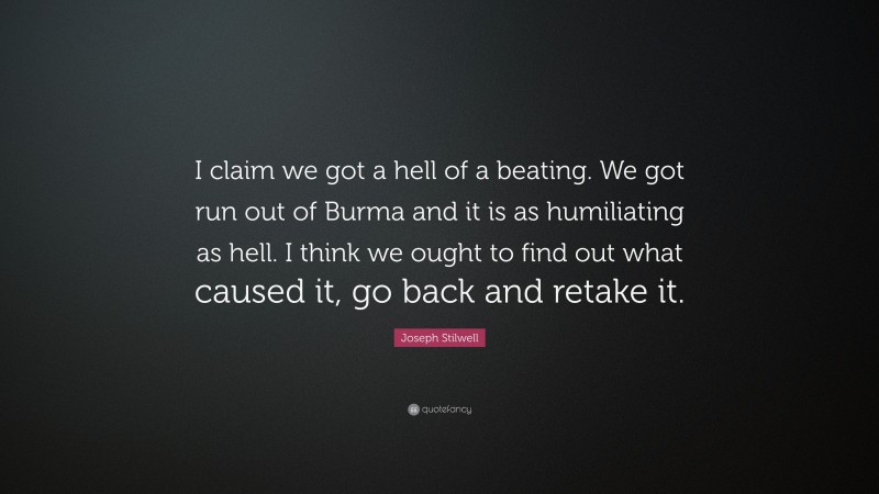 Joseph Stilwell Quote: “I claim we got a hell of a beating. We got run out of Burma and it is as humiliating as hell. I think we ought to find out what caused it, go back and retake it.”