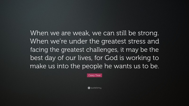 Casey Treat Quote: “When we are weak, we can still be strong. When we’re under the greatest stress and facing the greatest challenges, it may be the best day of our lives, for God is working to make us into the people he wants us to be.”