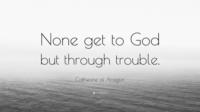 Catherine of Aragon Quote: “None get to God but through trouble.”