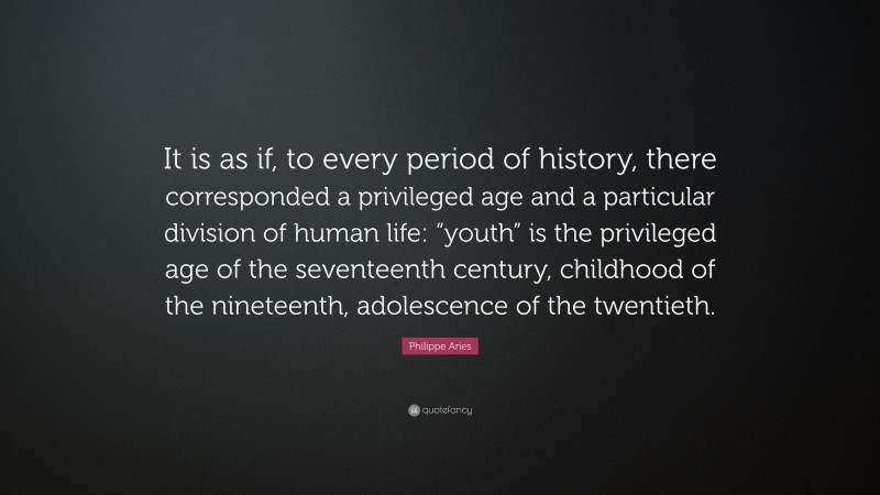 Philippe Aries Quote: “It is as if, to every period of history, there corresponded a privileged age and a particular division of human life: “youth” is the privileged age of the seventeenth century, childhood of the nineteenth, adolescence of the twentieth.”