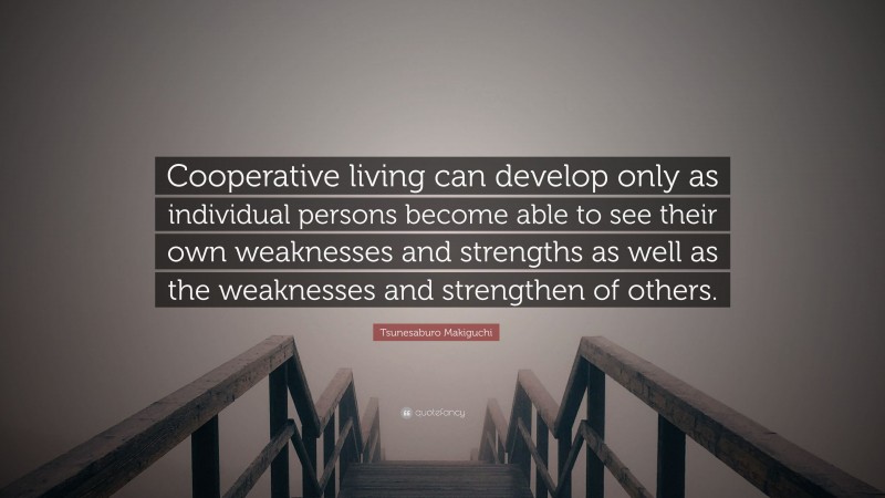 Tsunesaburo Makiguchi Quote: “Cooperative living can develop only as individual persons become able to see their own weaknesses and strengths as well as the weaknesses and strengthen of others.”