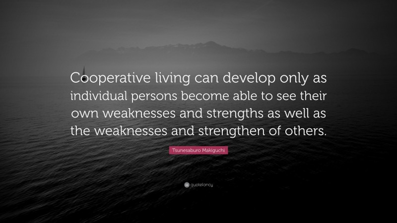 Tsunesaburo Makiguchi Quote: “Cooperative living can develop only as individual persons become able to see their own weaknesses and strengths as well as the weaknesses and strengthen of others.”