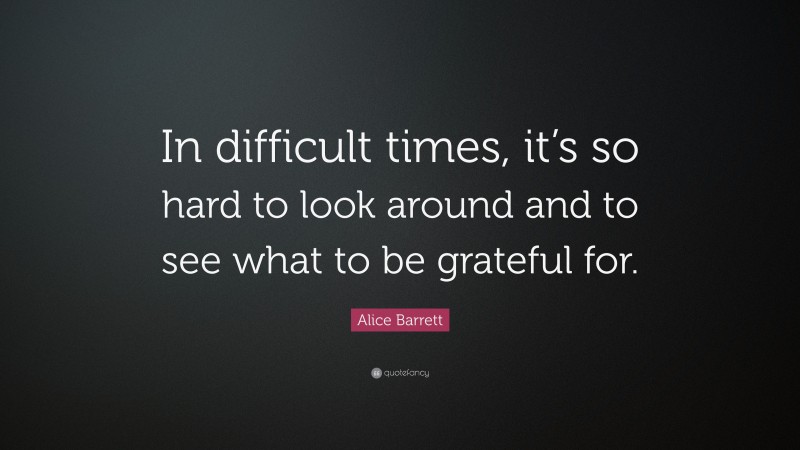 Alice Barrett Quote: “In difficult times, it’s so hard to look around and to see what to be grateful for.”