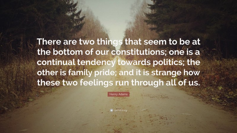 Henry Adams Quote: “There are two things that seem to be at the bottom of our constitutions; one is a continual tendency towards politics; the other is family pride; and it is strange how these two feelings run through all of us.”