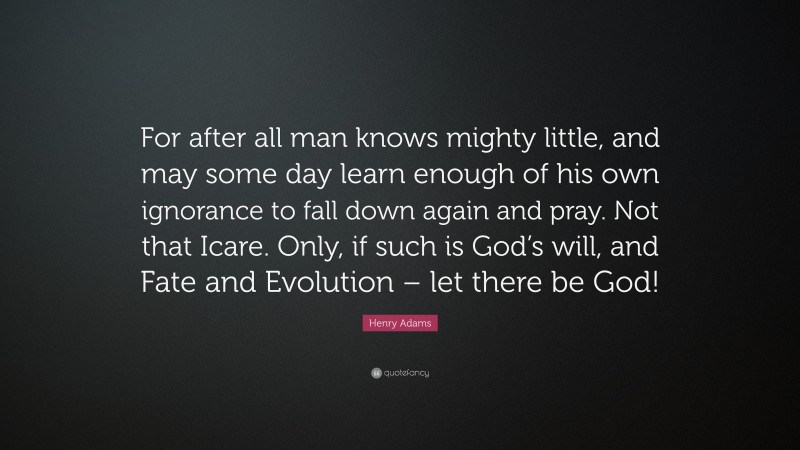 Henry Adams Quote: “For after all man knows mighty little, and may some day learn enough of his own ignorance to fall down again and pray. Not that Icare. Only, if such is God’s will, and Fate and Evolution – let there be God!”