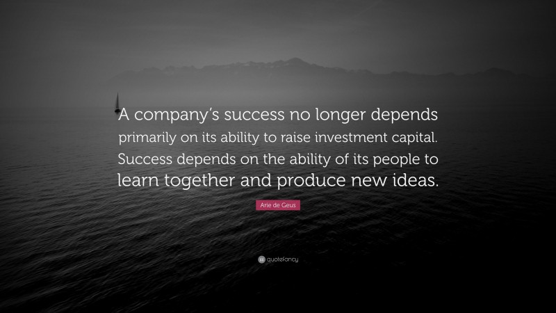 Arie de Geus Quote: “A company’s success no longer depends primarily on its ability to raise investment capital. Success depends on the ability of its people to learn together and produce new ideas.”