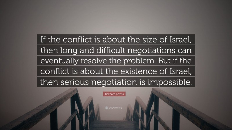 Bernard Lewis Quote: “If the conflict is about the size of Israel, then long and difficult negotiations can eventually resolve the problem. But if the conflict is about the existence of Israel, then serious negotiation is impossible.”