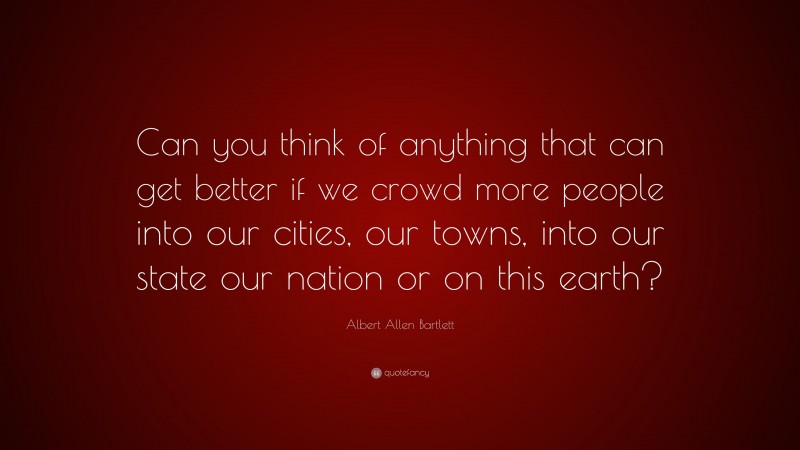Albert Allen Bartlett Quote: “Can you think of anything that can get better if we crowd more people into our cities, our towns, into our state our nation or on this earth?”