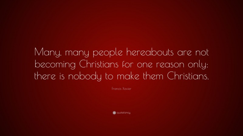 Francis Xavier Quote: “Many, many people hereabouts are not becoming Christians for one reason only: there is nobody to make them Christians.”