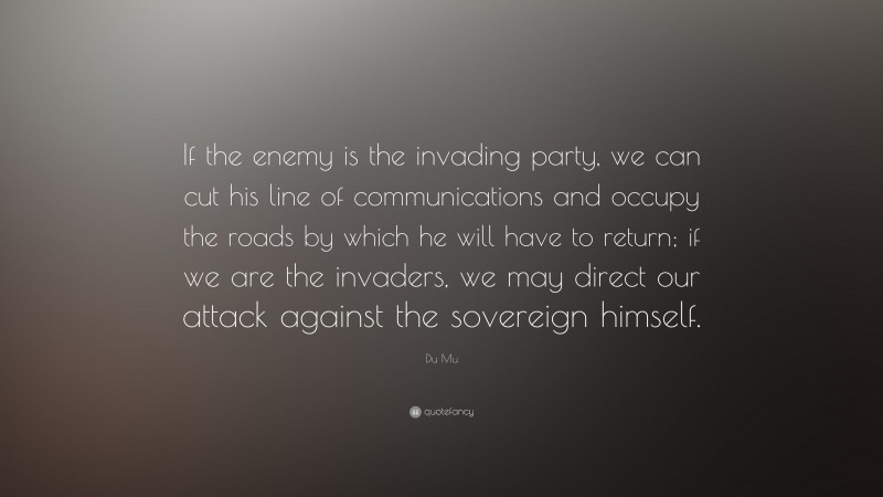 Du Mu Quote: “If the enemy is the invading party, we can cut his line of communications and occupy the roads by which he will have to return; if we are the invaders, we may direct our attack against the sovereign himself.”