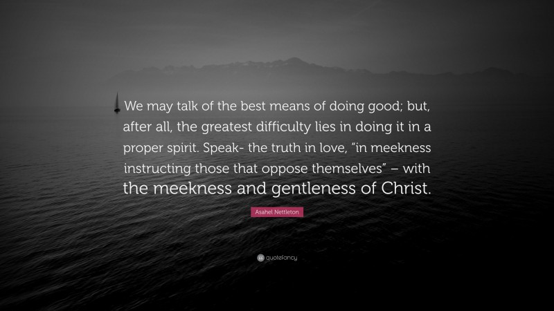 Asahel Nettleton Quote: “We may talk of the best means of doing good; but, after all, the greatest difficulty lies in doing it in a proper spirit. Speak- the truth in love, “in meekness instructing those that oppose themselves” – with the meekness and gentleness of Christ.”
