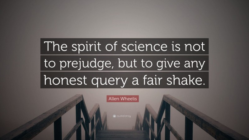 Allen Wheelis Quote: “The spirit of science is not to prejudge, but to give any honest query a fair shake.”