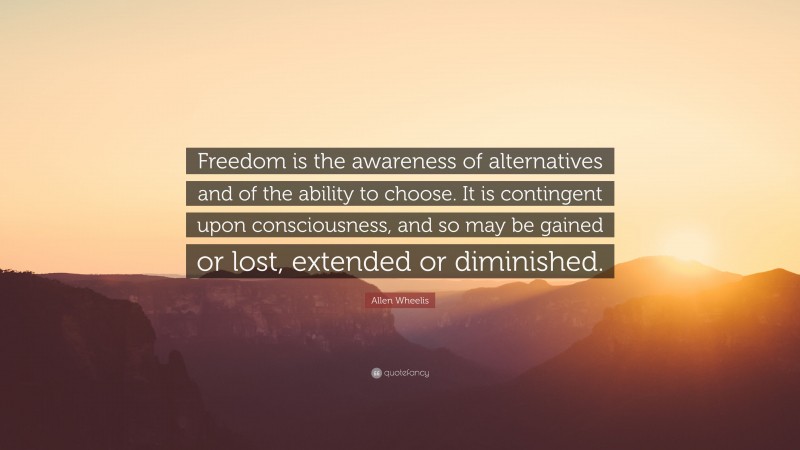 Allen Wheelis Quote: “Freedom is the awareness of alternatives and of the ability to choose. It is contingent upon consciousness, and so may be gained or lost, extended or diminished.”