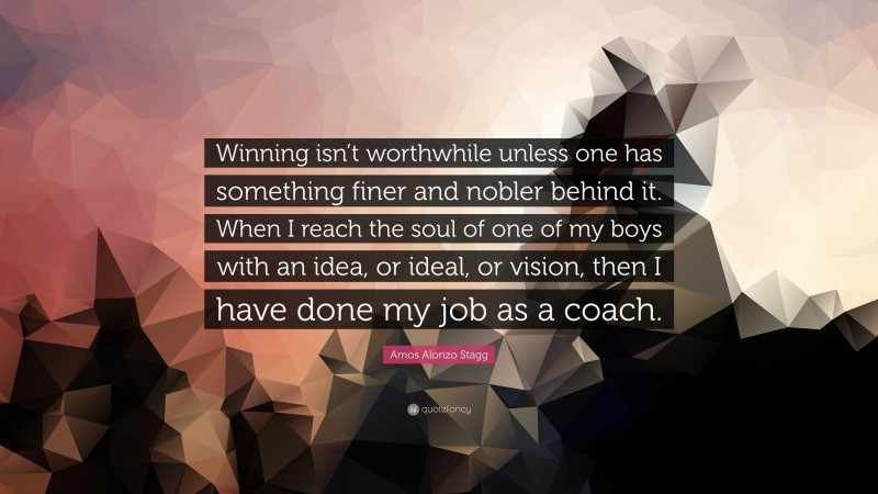 Amos Alonzo Stagg Quote: “Winning isn’t worthwhile unless one has something finer and nobler behind it. When I reach the soul of one of my boys with an idea, or ideal, or vision, then I have done my job as a coach.”