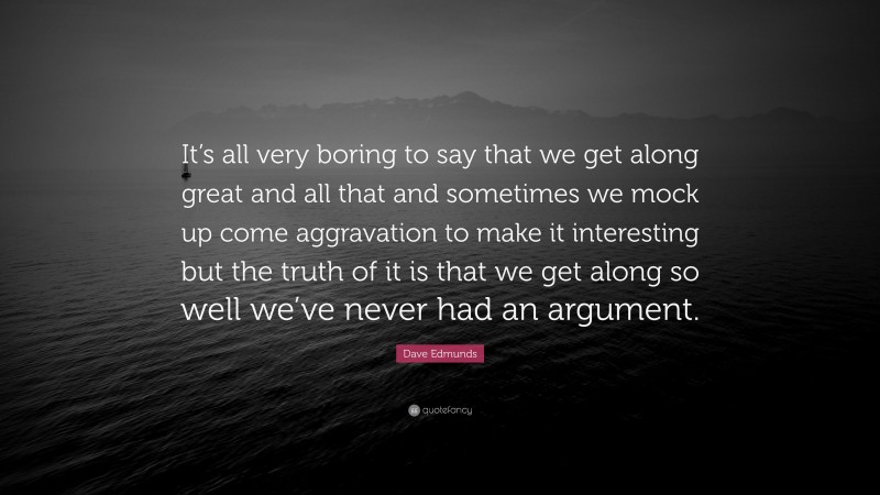 Dave Edmunds Quote: “It’s all very boring to say that we get along great and all that and sometimes we mock up come aggravation to make it interesting but the truth of it is that we get along so well we’ve never had an argument.”
