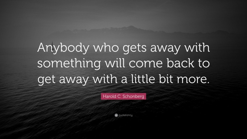Harold C. Schonberg Quote: “Anybody who gets away with something will come back to get away with a little bit more.”