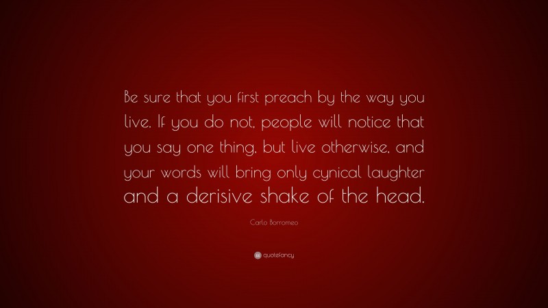 Carlo Borromeo Quote: “Be sure that you first preach by the way you live. If you do not, people will notice that you say one thing, but live otherwise, and your words will bring only cynical laughter and a derisive shake of the head.”