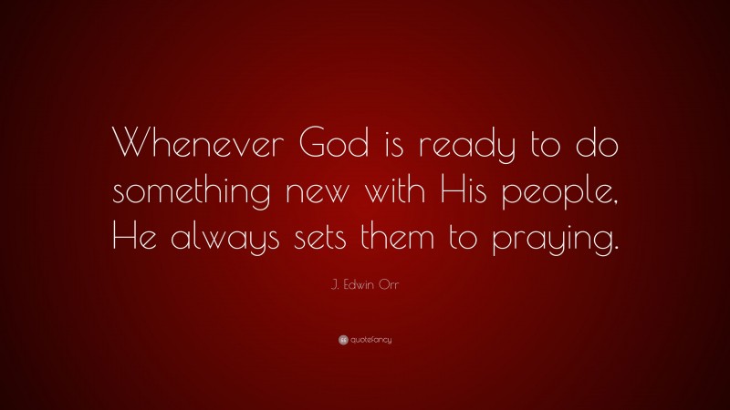 J. Edwin Orr Quote: “Whenever God is ready to do something new with His people, He always sets them to praying.”