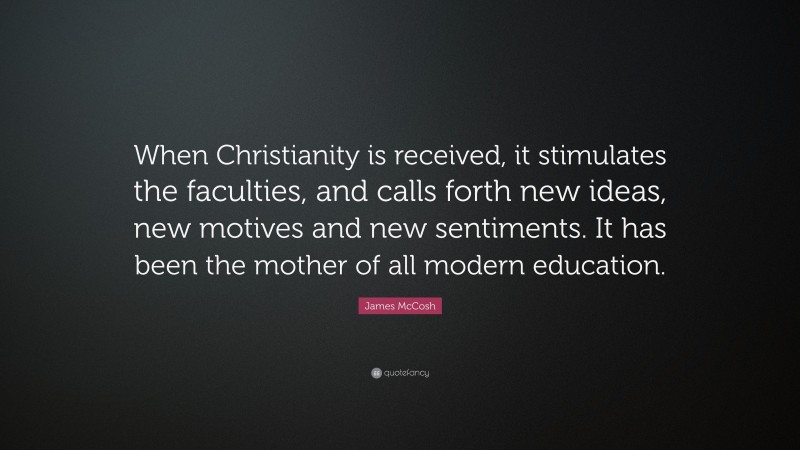 James McCosh Quote: “When Christianity is received, it stimulates the faculties, and calls forth new ideas, new motives and new sentiments. It has been the mother of all modern education.”