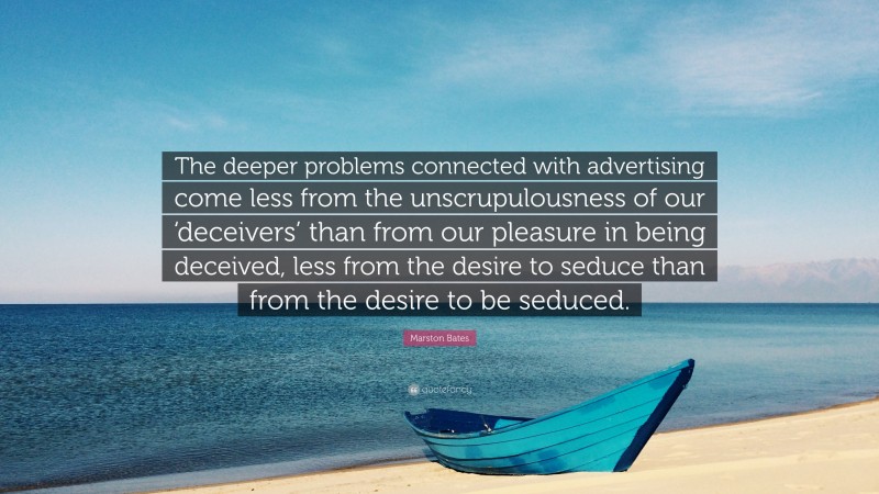 Marston Bates Quote: “The deeper problems connected with advertising come less from the unscrupulousness of our ‘deceivers’ than from our pleasure in being deceived, less from the desire to seduce than from the desire to be seduced.”