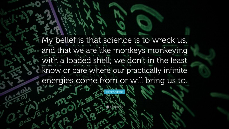 Henry Adams Quote: “My belief is that science is to wreck us, and that we are like monkeys monkeying with a loaded shell; we don’t in the least know or care where our practically infinite energies come from or will bring us to.”