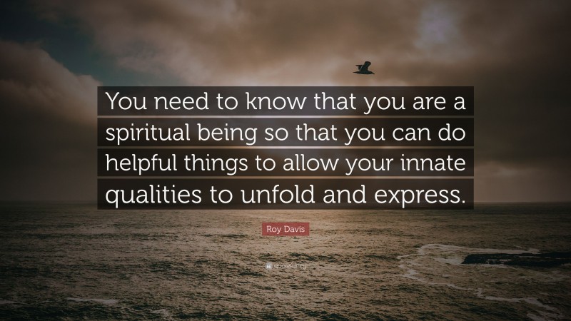Roy Davis Quote: “You need to know that you are a spiritual being so that you can do helpful things to allow your innate qualities to unfold and express.”