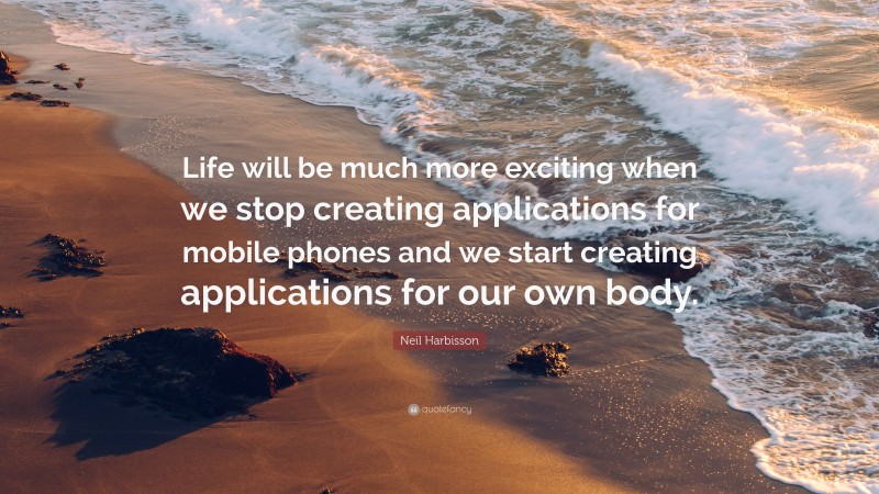 Neil Harbisson Quote: “Life will be much more exciting when we stop creating applications for mobile phones and we start creating applications for our own body.”