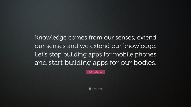 Neil Harbisson Quote: “Knowledge comes from our senses, extend our senses and we extend our knowledge. Let’s stop building apps for mobile phones and start building apps for our bodies.”