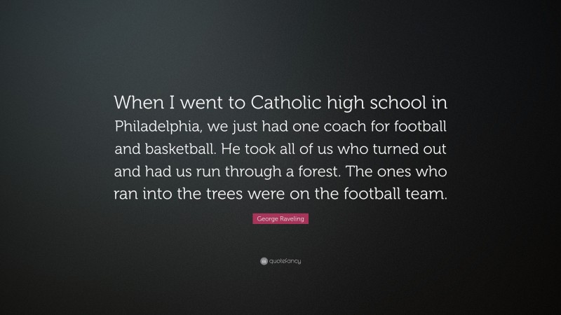 George Raveling Quote: “When I went to Catholic high school in Philadelphia, we just had one coach for football and basketball. He took all of us who turned out and had us run through a forest. The ones who ran into the trees were on the football team.”