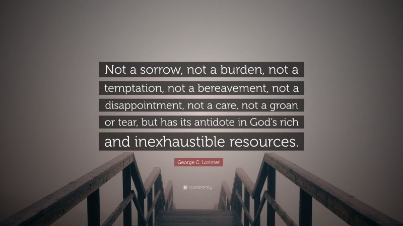 George C. Lorimer Quote: “Not a sorrow, not a burden, not a temptation, not a bereavement, not a disappointment, not a care, not a groan or tear, but has its antidote in God’s rich and inexhaustible resources.”