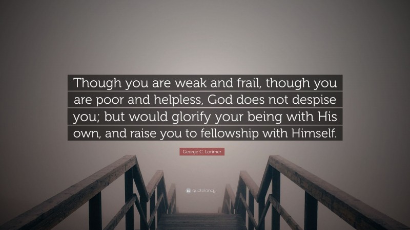 George C. Lorimer Quote: “Though you are weak and frail, though you are poor and helpless, God does not despise you; but would glorify your being with His own, and raise you to fellowship with Himself.”