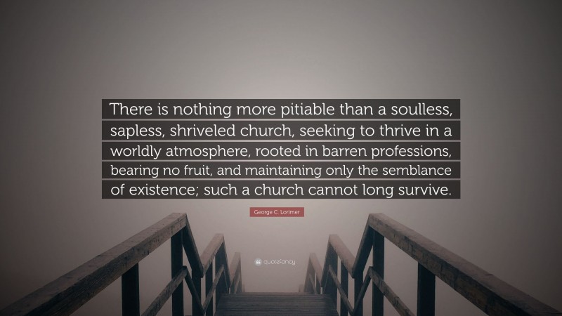 George C. Lorimer Quote: “There is nothing more pitiable than a soulless, sapless, shriveled church, seeking to thrive in a worldly atmosphere, rooted in barren professions, bearing no fruit, and maintaining only the semblance of existence; such a church cannot long survive.”