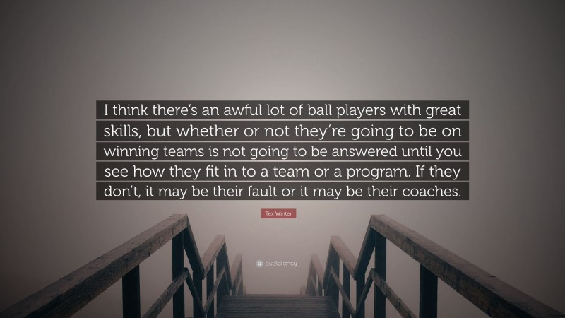 Tex Winter Quote: “I think there’s an awful lot of ball players with great skills, but whether or not they’re going to be on winning teams is not going to be answered until you see how they fit in to a team or a program. If they don’t, it may be their fault or it may be their coaches.”
