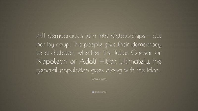 George Lucas Quote: “All democracies turn into dictatorships – but not by coup. The people give their democracy to a dictator, whether it’s Julius Caesar or Napoleon or Adolf Hitler. Ultimately, the general population goes along with the idea...”