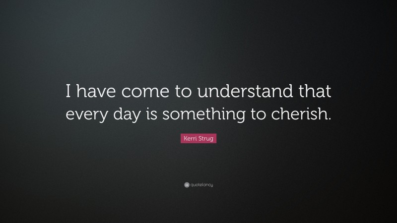 Kerri Strug Quote: “I have come to understand that every day is something to cherish.”