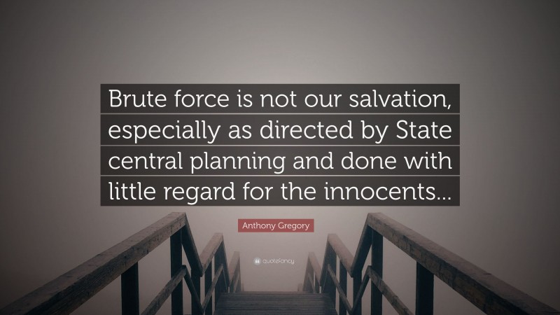 Anthony Gregory Quote: “Brute force is not our salvation, especially as directed by State central planning and done with little regard for the innocents...”
