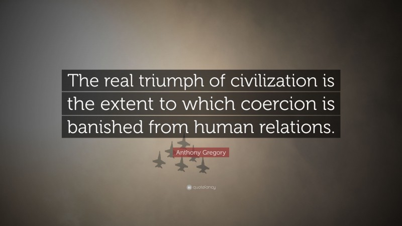 Anthony Gregory Quote: “The real triumph of civilization is the extent to which coercion is banished from human relations.”