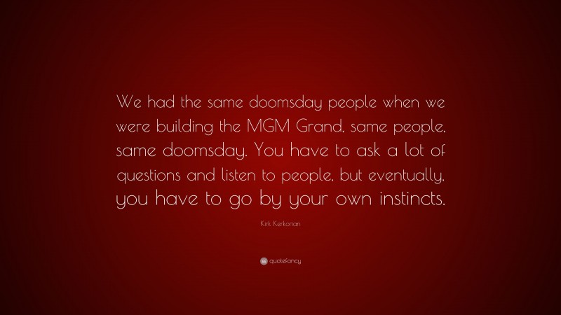 Kirk Kerkorian Quote: “We had the same doomsday people when we were building the MGM Grand, same people, same doomsday. You have to ask a lot of questions and listen to people, but eventually, you have to go by your own instincts.”