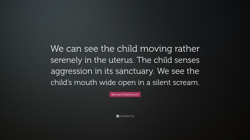 Bernard Nathanson Quote: “We can see the child moving rather serenely in the uterus. The child senses aggression in its sanctuary. We see the child’s mouth wide open in a silent scream.”