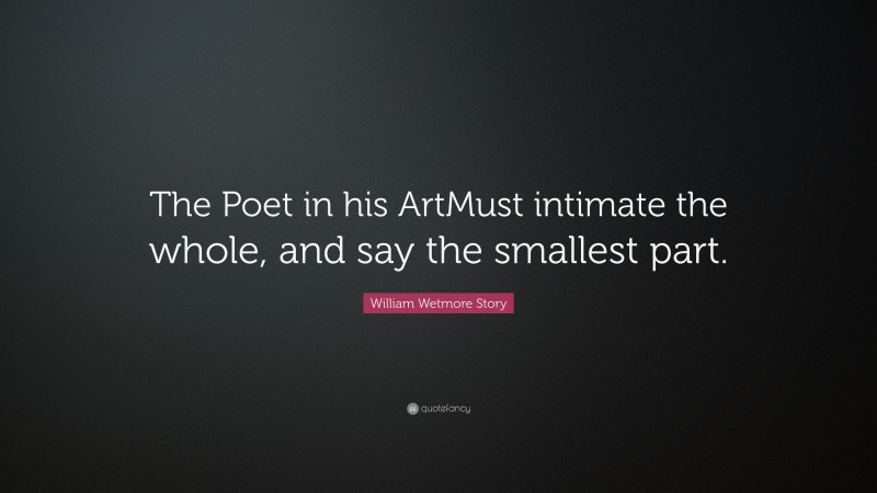 William Wetmore Story Quote: “The Poet in his ArtMust intimate the whole, and say the smallest part.”