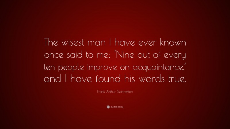 Frank Arthur Swinnerton Quote: “The wisest man I have ever known once said to me: ‘Nine out of every ten people improve on acquaintance,’ and I have found his words true.”