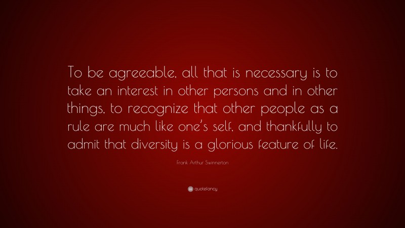 Frank Arthur Swinnerton Quote: “To be agreeable, all that is necessary is to take an interest in other persons and in other things, to recognize that other people as a rule are much like one’s self, and thankfully to admit that diversity is a glorious feature of life.”