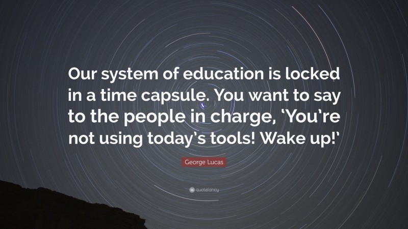 George Lucas Quote: “Our system of education is locked in a time capsule. You want to say to the people in charge, ‘You’re not using today’s tools! Wake up!’”