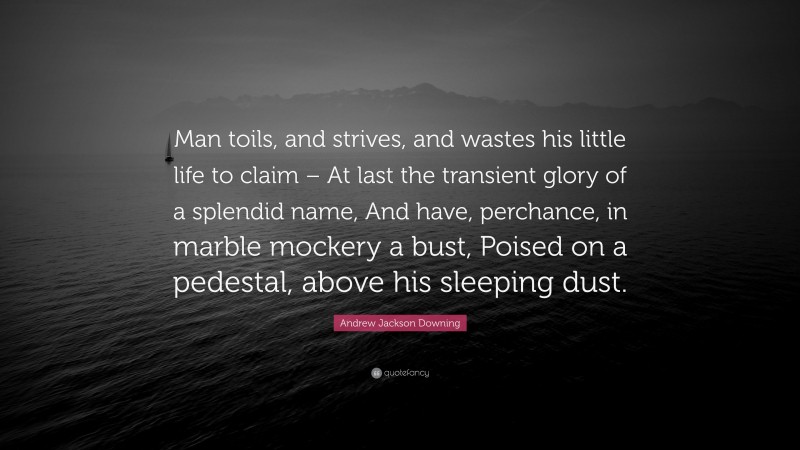 Andrew Jackson Downing Quote: “Man toils, and strives, and wastes his little life to claim – At last the transient glory of a splendid name, And have, perchance, in marble mockery a bust, Poised on a pedestal, above his sleeping dust.”