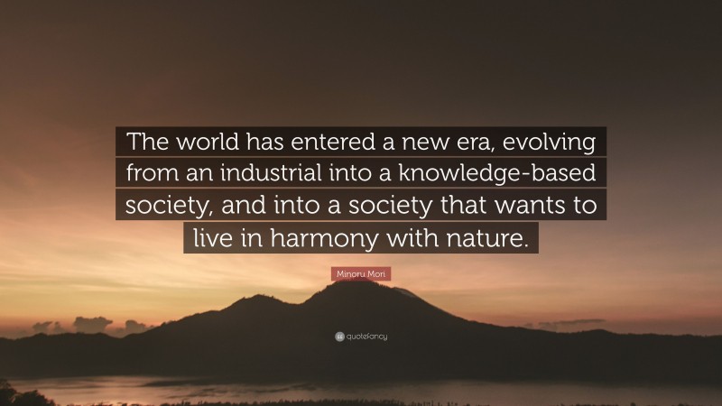 Minoru Mori Quote: “The world has entered a new era, evolving from an industrial into a knowledge-based society, and into a society that wants to live in harmony with nature.”