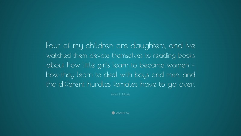 Robert K. Massie Quote: “Four of my children are daughters, and Ive watched them devote themselves to reading books about how little girls learn to become women – how they learn to deal with boys and men, and the different hurdles females have to go over.”